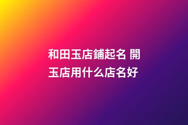 和田玉店鋪起名 開玉店用什么店名好-第1張-店鋪起名-玄機(jī)派